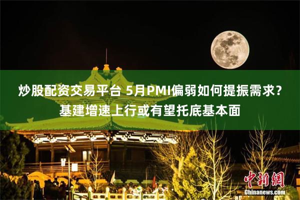 炒股配资交易平台 5月PMI偏弱如何提振需求？基建增速上行或有望托底基本面