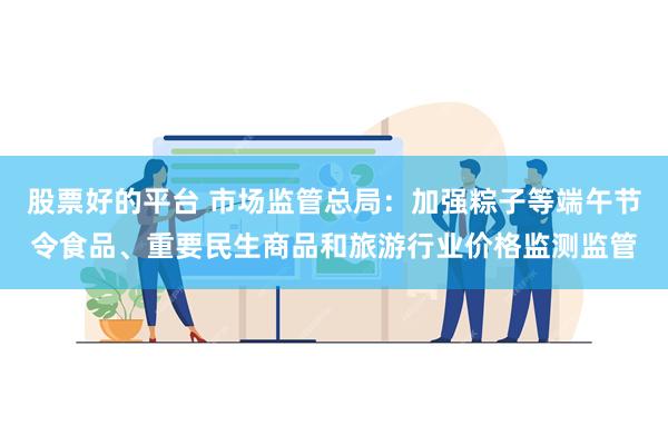 股票好的平台 市场监管总局：加强粽子等端午节令食品、重要民生商品和旅游行业价格监测监管