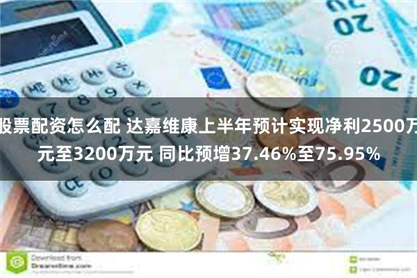 股票配资怎么配 达嘉维康上半年预计实现净利2500万元至3200万元 同比预增37.46%至75.95%