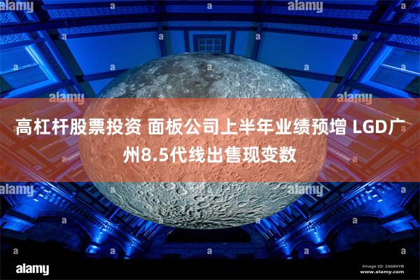 高杠杆股票投资 面板公司上半年业绩预增 LGD广州8.5代线出售现变数