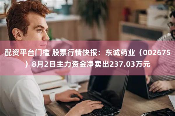 配资平台门槛 股票行情快报：东诚药业（002675）8月2日主力资金净卖出237.03万元