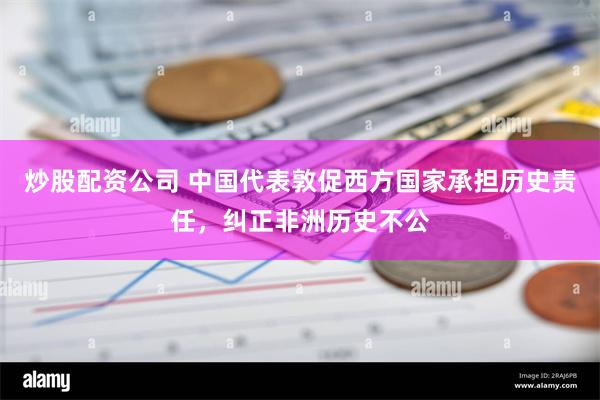 炒股配资公司 中国代表敦促西方国家承担历史责任，纠正非洲历史不公