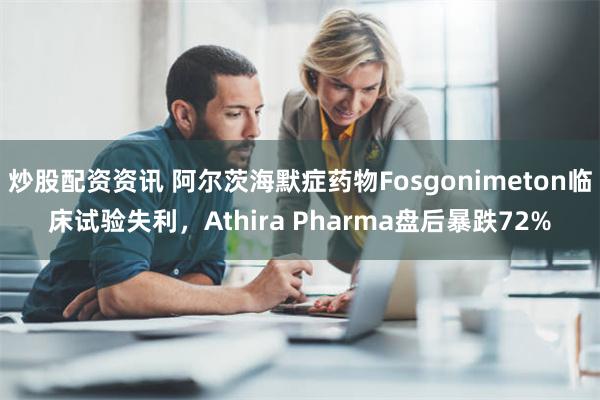 炒股配资资讯 阿尔茨海默症药物Fosgonimeton临床试验失利，Athira Pharma盘后暴跌72%