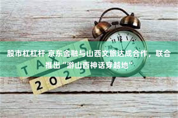 股市杠杠杆 京东金融与山西文旅达成合作，联合推出“游山西神话穿越地”