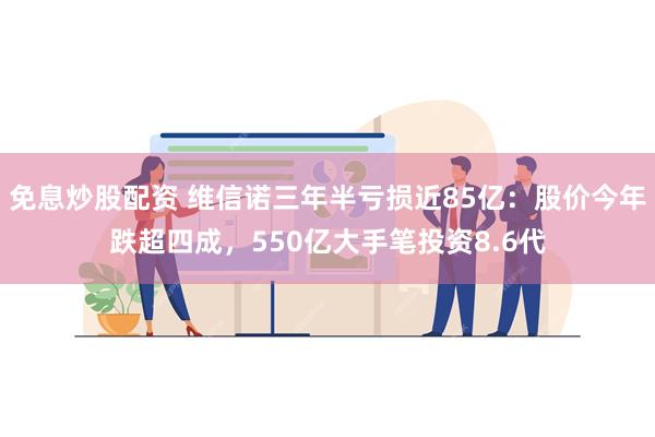 免息炒股配资 维信诺三年半亏损近85亿：股价今年跌超四成，550亿大手笔投资8.6代