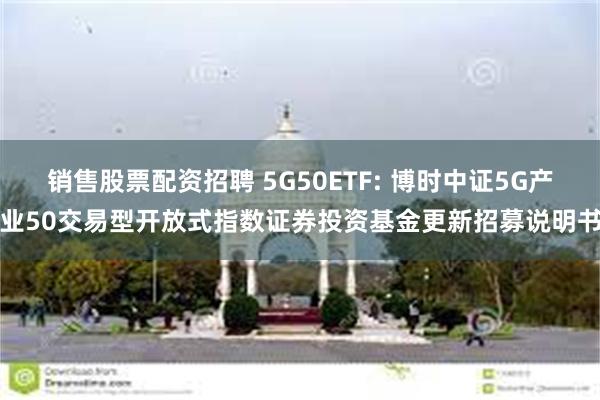 销售股票配资招聘 5G50ETF: 博时中证5G产业50交易型开放式指数证券投资基金更新招募说明书