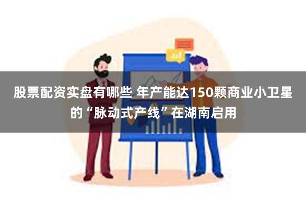 股票配资实盘有哪些 年产能达150颗商业小卫星的“脉动式产线”在湖南启用