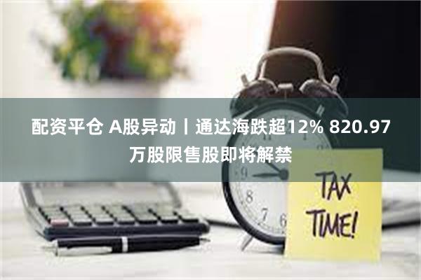 配资平仓 A股异动丨通达海跌超12% 820.97万股限售股即将解禁