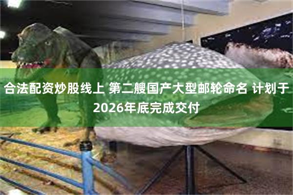 合法配资炒股线上 第二艘国产大型邮轮命名 计划于2026年底完成交付