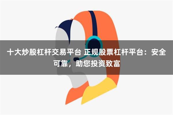 十大炒股杠杆交易平台 正规股票杠杆平台：安全可靠，助您投资致富