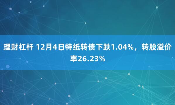 理财杠杆 12月4日特纸转债下跌1.04%，转股溢价率26.23%