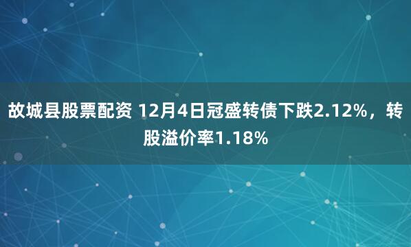 故城县股票配资 12月4日冠盛转债下跌2.12%，转股溢价率1.18%