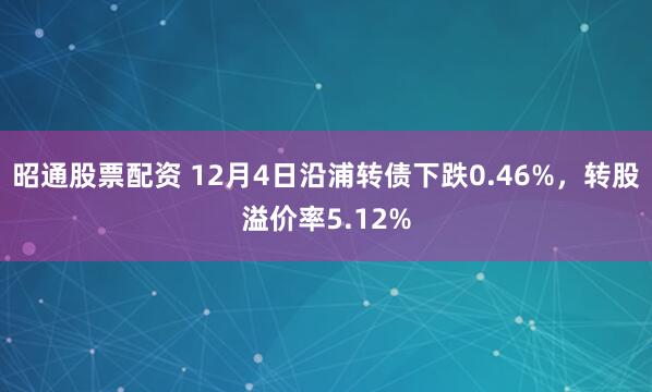 昭通股票配资 12月4日沿浦转债下跌0.46%，转股溢价率5.12%