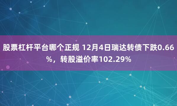 股票杠杆平台哪个正规 12月4日瑞达转债下跌0.66%，转股溢价率102.29%