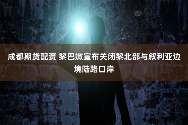 成都期货配资 黎巴嫩宣布关闭黎北部与叙利亚边境陆路口岸