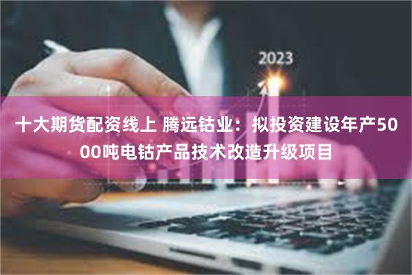 十大期货配资线上 腾远钴业：拟投资建设年产5000吨电钴产品技术改造升级项目