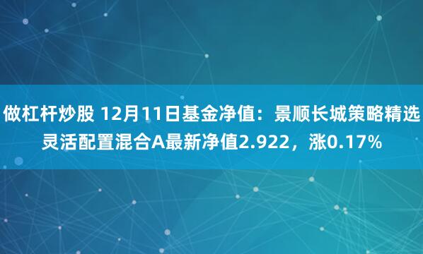 做杠杆炒股 12月11日基金净值：景顺长城策略精选灵活配置混合A最新净值2.922，涨0.17%