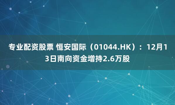 专业配资股票 恒安国际（01044.HK）：12月13日南向资金增持2.6万股