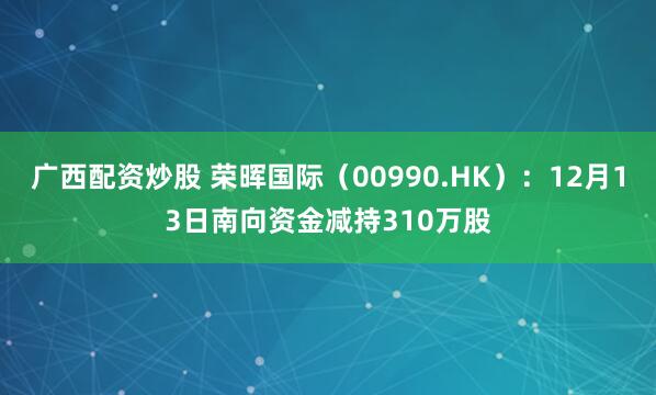 广西配资炒股 荣晖国际（00990.HK）：12月13日南向资金减持310万股