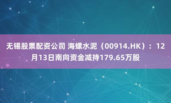 无锡股票配资公司 海螺水泥（00914.HK）：12月13日南向资金减持179.65万股