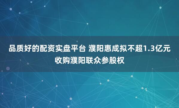 品质好的配资实盘平台 濮阳惠成拟不超1.3亿元收购濮阳联众参股权