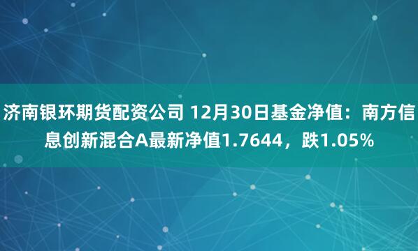 济南银环期货配资公司 12月30日基金净值：南方信息创新混合A最新净值1.7644，跌1.05%