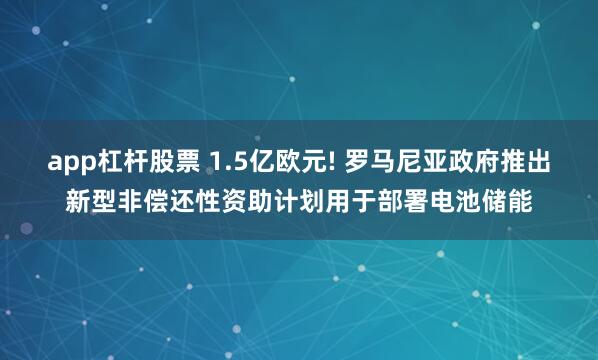 app杠杆股票 1.5亿欧元! 罗马尼亚政府推出新型非偿还性资助计划用于部署电池储能