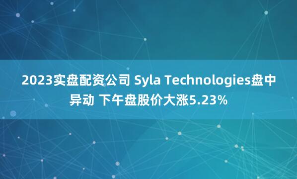 2023实盘配资公司 Syla Technologies盘中异动 下午盘股价大涨5.23%