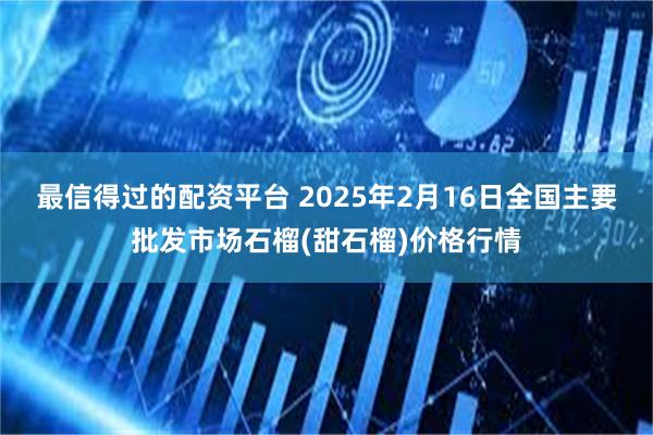 最信得过的配资平台 2025年2月16日全国主要批发市场石榴(甜石榴)价格行情