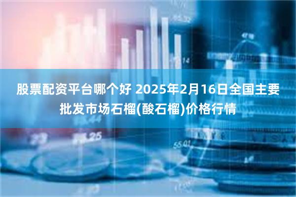 股票配资平台哪个好 2025年2月16日全国主要批发市场石榴(酸石榴)价格行情