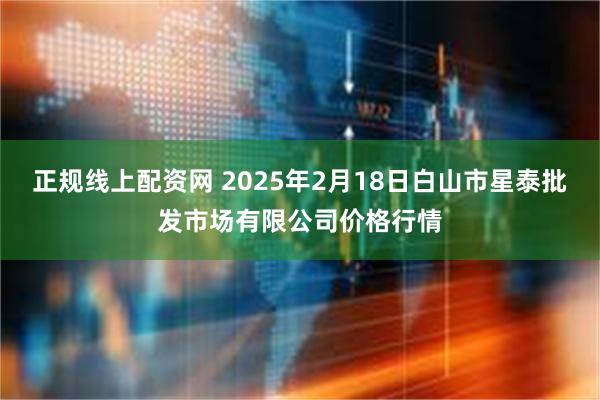 正规线上配资网 2025年2月18日白山市星泰批发市场有限公司价格行情