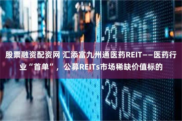 股票融资配资网 汇添富九州通医药REIT——医药行业“首单”，公募REITs市场稀缺价值标的