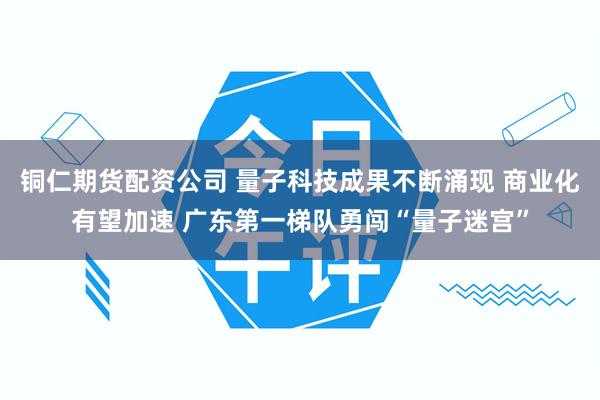 铜仁期货配资公司 量子科技成果不断涌现 商业化有望加速 广东第一梯队勇闯“量子迷宫”