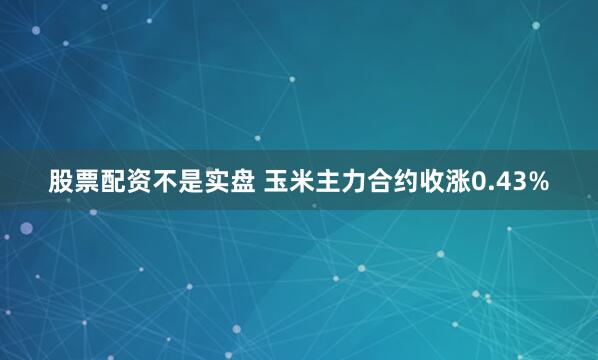 股票配资不是实盘 玉米主力合约收涨0.43%