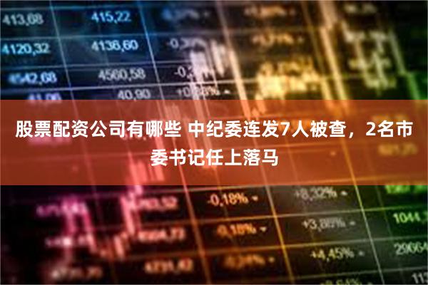 股票配资公司有哪些 中纪委连发7人被查，2名市委书记任上落马